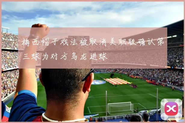 梅西帽子戏法被取消美职联确认第三球为对方乌龙进球