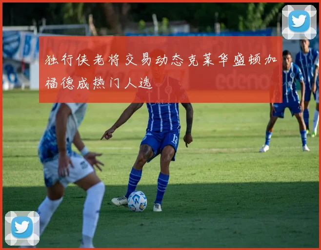 独行侠老将交易动态克莱华盛顿加福德成热门人选