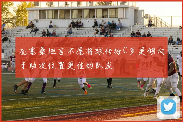 孔塞桑坦言不愿将球传给C罗更倾向于助攻位置更佳的队友