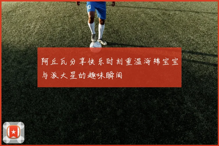 阿丘瓦分享快乐时刻重温海绵宝宝与派大星的趣味瞬间
