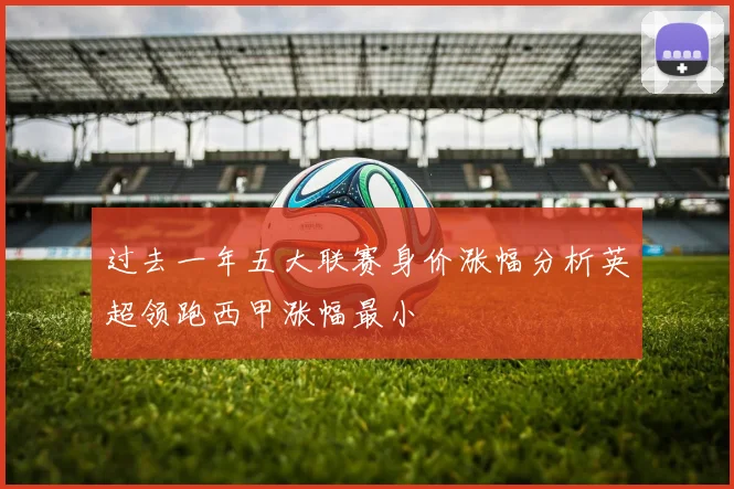 过去一年五大联赛身价涨幅分析英超领跑西甲涨幅最小
