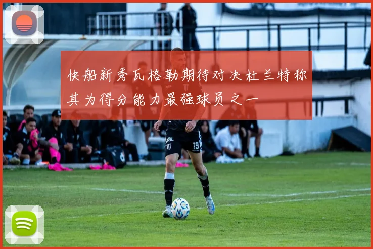 快船新秀瓦格勒期待对决杜兰特称其为得分能力最强球员之一