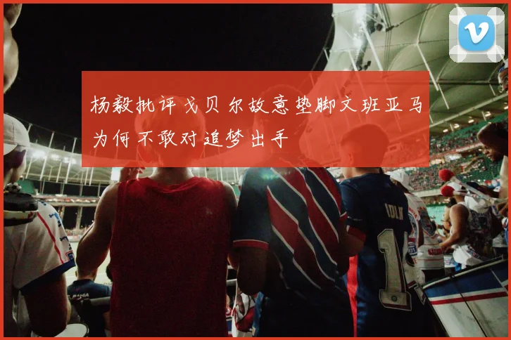 杨毅批评戈贝尔故意垫脚文班亚马为何不敢对追梦出手
