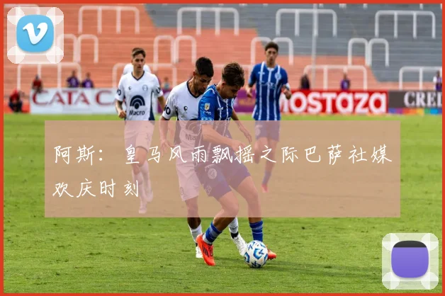 阿斯：皇马风雨飘摇之际巴萨社媒欢庆时刻