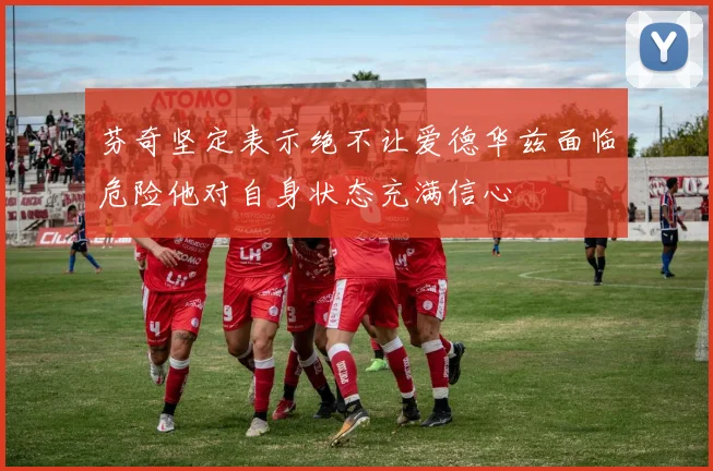 芬奇坚定表示绝不让爱德华兹面临危险他对自身状态充满信心