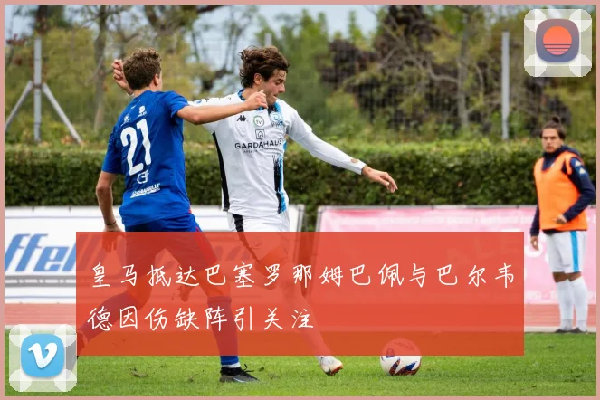 皇马抵达巴塞罗那姆巴佩与巴尔韦德因伤缺阵引关注