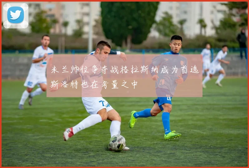 米兰帅位争夺战格拉斯纳成为首选斯洛特也在考量之中