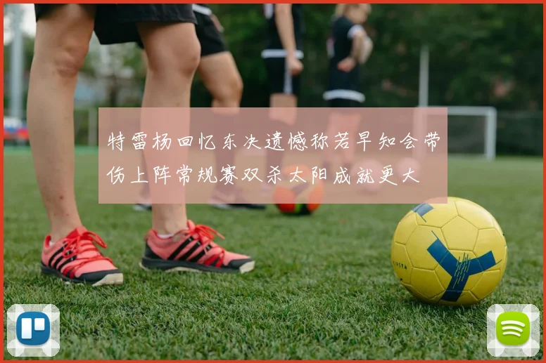 特雷杨回忆东决遗憾称若早知会带伤上阵常规赛双杀太阳成就更大