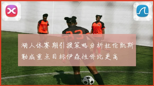湖人休赛期引援策略分析杜伦凯斯勒成重点目标伊森性价比更高
